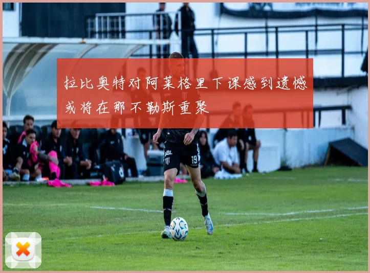 拉比奥特对阿莱格里下课感到遗憾或将在那不勒斯重聚