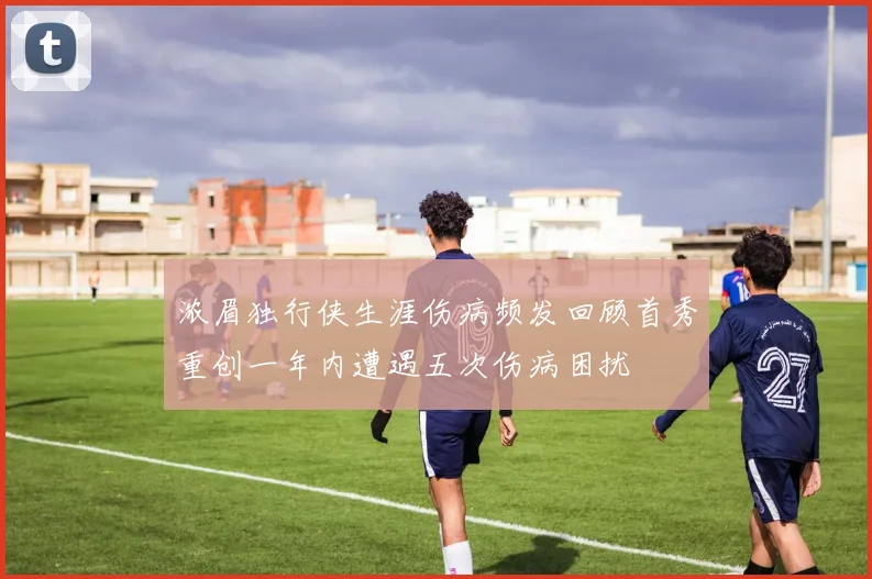 浓眉独行侠生涯伤病频发回顾首秀重创一年内遭遇五次伤病困扰