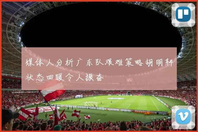 媒体人分析广东队艰难策略胡明轩状态回暖令人振奋