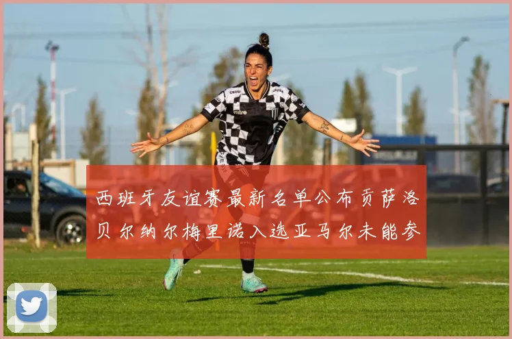 西班牙友谊赛最新名单公布贡萨洛贝尔纳尔梅里诺入选亚马尔未能参赛