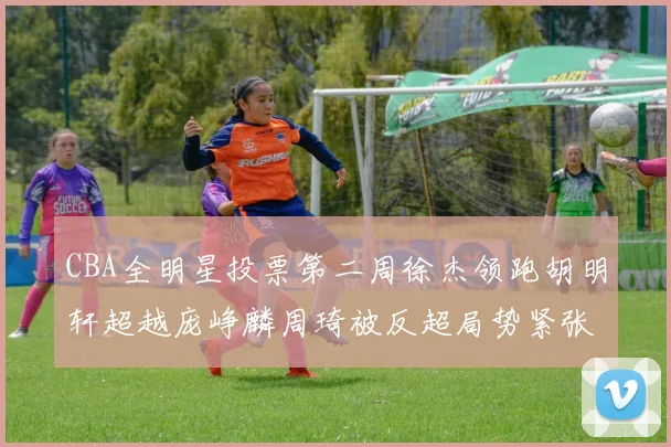 CBA全明星投票第二周徐杰领跑胡明轩超越庞峥麟周琦被反超局势紧张