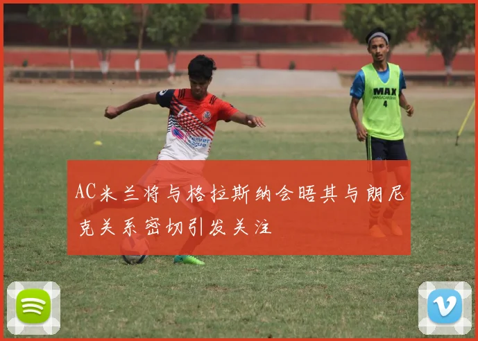 AC米兰将与格拉斯纳会晤其与朗尼克关系密切引发关注