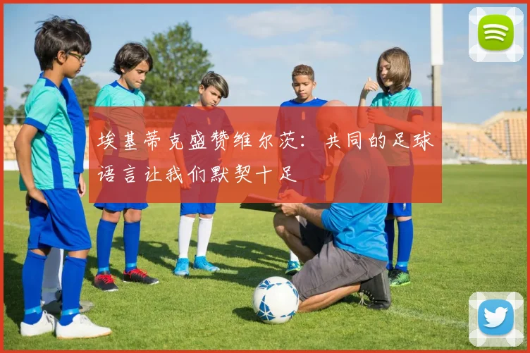 埃基蒂克盛赞维尔茨：共同的足球语言让我们默契十足