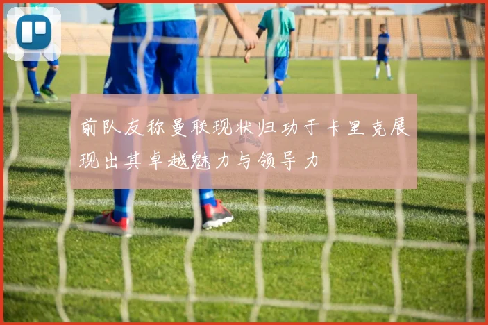前队友称曼联现状归功于卡里克展现出其卓越魅力与领导力