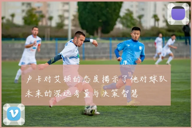 卢卡对艾顿的态度揭示了他对球队未来的深远考量与决策智慧
