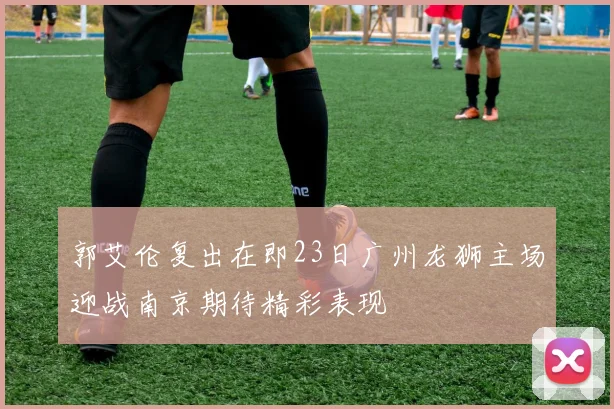郭艾伦复出在即23日广州龙狮主场迎战南京期待精彩表现