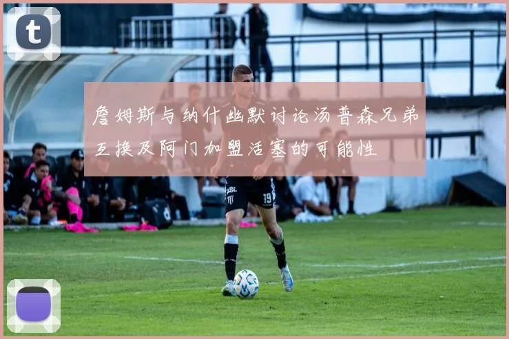 詹姆斯与纳什幽默讨论汤普森兄弟互换及阿门加盟活塞的可能性
