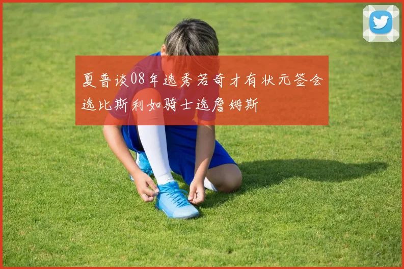 夏普谈08年选秀若奇才有状元签会选比斯利如骑士选詹姆斯