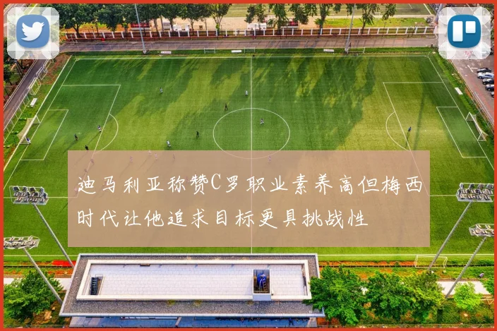 迪马利亚称赞C罗职业素养高但梅西时代让他追求目标更具挑战性