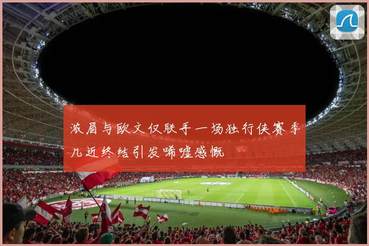 浓眉与欧文仅联手一场独行侠赛季几近终结引发唏嘘感慨
