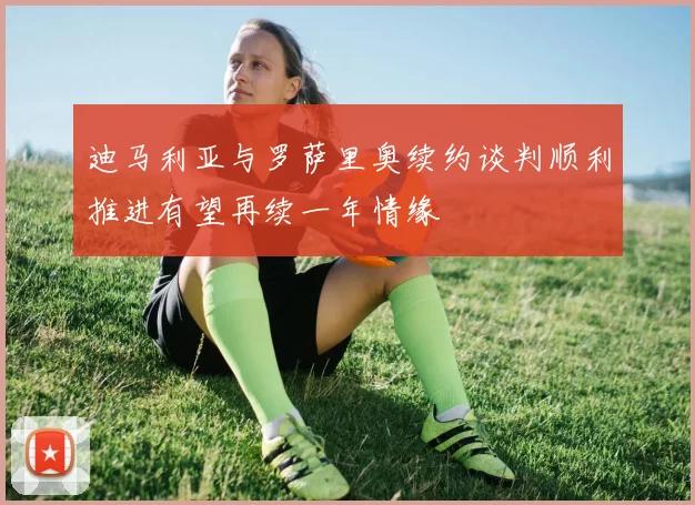 迪马利亚与罗萨里奥续约谈判顺利推进有望再续一年情缘