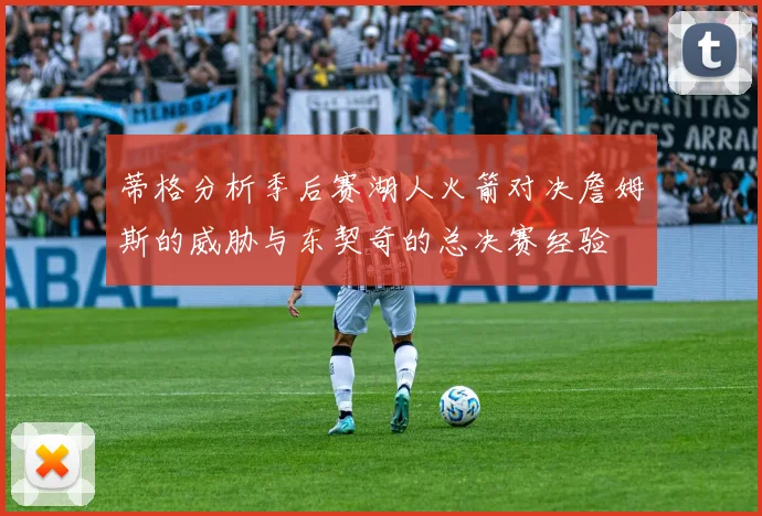 蒂格分析季后赛湖人火箭对决詹姆斯的威胁与东契奇的总决赛经验