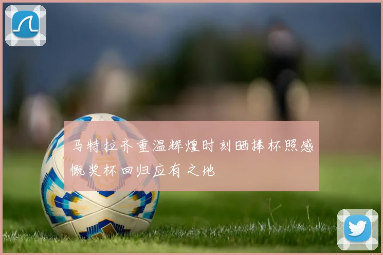 马特拉齐重温辉煌时刻晒捧杯照感慨奖杯回归应有之地